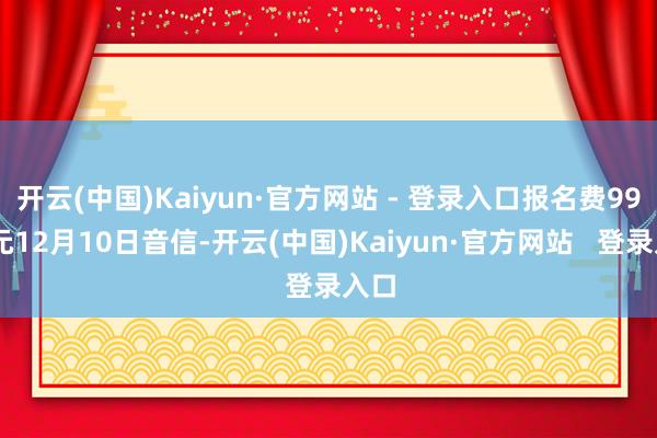 开云(中国)Kaiyun·官方网站 - 登录入口报名费9999元12月10日音信-开云(中国)Kaiyun·官方网站   登录入口