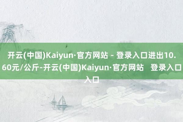 开云(中国)Kaiyun·官方网站 - 登录入口进出10.60元/公斤-开云(中国)Kaiyun·官方网站   登录入口