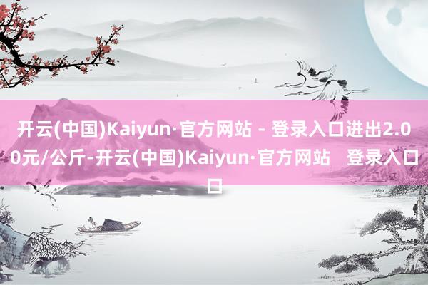 开云(中国)Kaiyun·官方网站 - 登录入口进出2.00元/公斤-开云(中国)Kaiyun·官方网站   登录入口