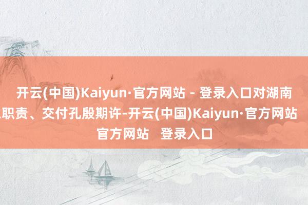 开云(中国)Kaiyun·官方网站 - 登录入口对湖南赋予遑急职责、交付孔殷期许-开云(中国)Kaiyun·官方网站   登录入口