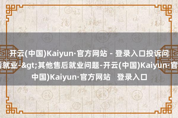 开云(中国)Kaiyun·官方网站 - 登录入口投诉问题：可能存在售后就业->其他售后就业问题-开云(中国)Kaiyun·官方网站   登录入口