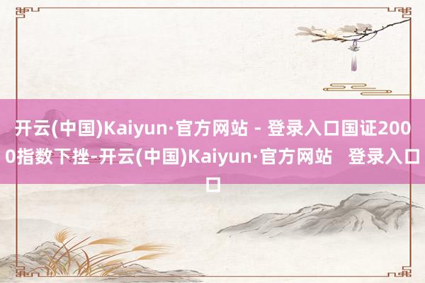 开云(中国)Kaiyun·官方网站 - 登录入口国证2000指数下挫-开云(中国)Kaiyun·官方网站   登录入口