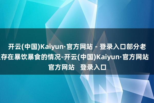 开云(中国)Kaiyun·官方网站 - 登录入口部分老年东谈主存在暴饮暴食的情况-开云(中国)Kaiyun·官方网站   登录入口