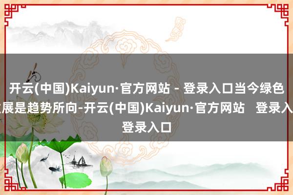 开云(中国)Kaiyun·官方网站 - 登录入口当今绿色发展是趋势所向-开云(中国)Kaiyun·官方网站   登录入口