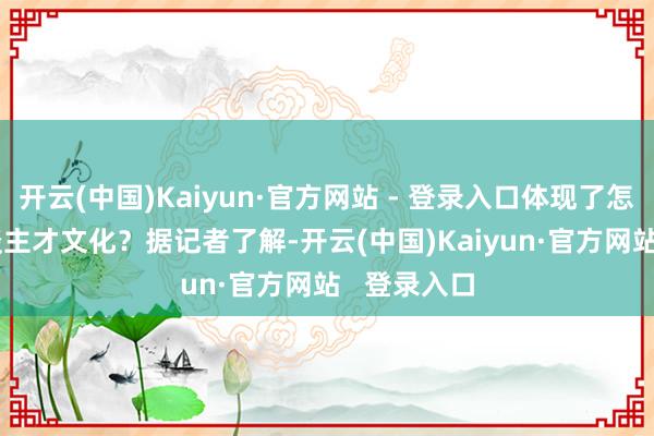 开云(中国)Kaiyun·官方网站 - 登录入口体现了怎样样的东谈主才文化？　　据记者了解-开云(中国)Kaiyun·官方网站   登录入口