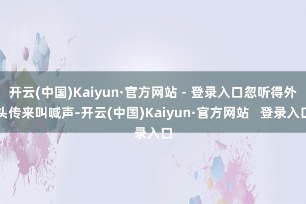 开云(中国)Kaiyun·官方网站 - 登录入口忽听得外头传来叫喊声-开云(中国)Kaiyun·官方网站   登录入口