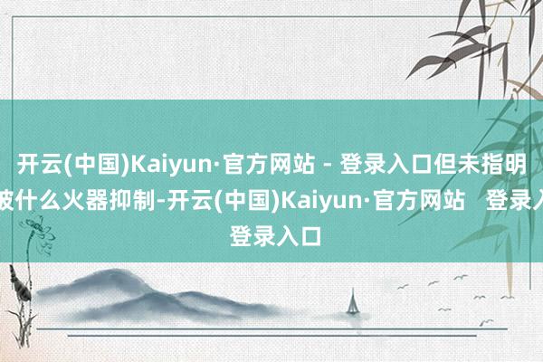 开云(中国)Kaiyun·官方网站 - 登录入口但未指明是被什么火器抑制-开云(中国)Kaiyun·官方网站   登录入口