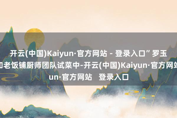 开云(中国)Kaiyun·官方网站 - 登录入口”罗玉麟（左2）和老饭铺厨师团队试菜中-开云(中国)Kaiyun·官方网站   登录入口