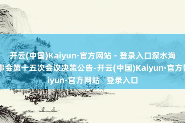 开云(中国)Kaiyun·官方网站 - 登录入口深水海纳：第三届董事会第十五次会议决策公告-开云(中国)Kaiyun·官方网站   登录入口