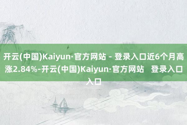 开云(中国)Kaiyun·官方网站 - 登录入口近6个月高涨2.84%-开云(中国)Kaiyun·官方网站   登录入口