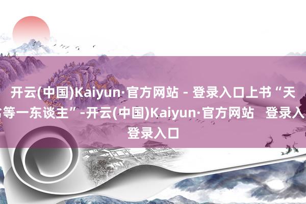 开云(中国)Kaiyun·官方网站 - 登录入口上书“天劣等一东谈主”-开云(中国)Kaiyun·官方网站 登录入口