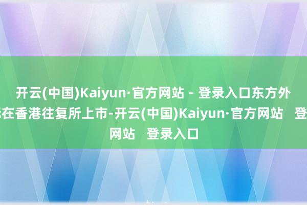 开云(中国)Kaiyun·官方网站 - 登录入口东方外洋国际在香港往复所上市-开云(中国)Kaiyun·官方网站   登录入口