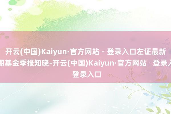 开云(中国)Kaiyun·官方网站 - 登录入口左证最新一期基金季报知晓-开云(中国)Kaiyun·官方网站 登录入口