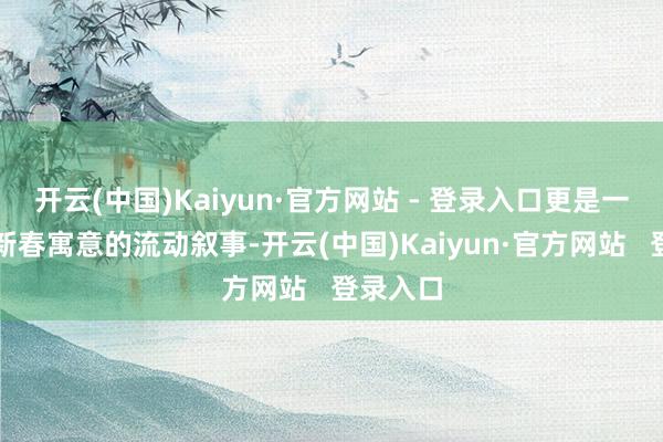 开云(中国)Kaiyun·官方网站 - 登录入口更是一场对于新春寓意的流动叙事-开云(中国)Kaiyun·官方网站   登录入口