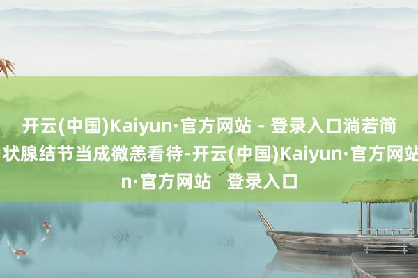 开云(中国)Kaiyun·官方网站 - 登录入口淌若简通俗单吧甲状腺结节当成微恙看待-开云(中国)Kaiyun·官方网站   登录入口