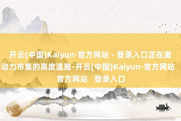 开云(中国)Kaiyun·官方网站 - 登录入口正在激发大众新动力市集的高度温雅-开云(中国)Kaiyun·官方网站   登录入口