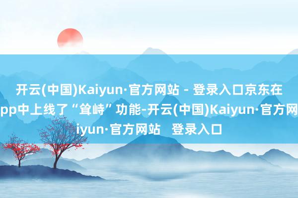 开云(中国)Kaiyun·官方网站 - 登录入口京东在其最新版块App中上线了“耸峙”功能-开云(中国)Kaiyun·官方网站   登录入口