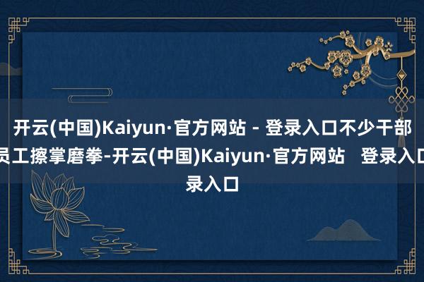 开云(中国)Kaiyun·官方网站 - 登录入口不少干部员工擦掌磨拳-开云(中国)Kaiyun·官方网站   登录入口