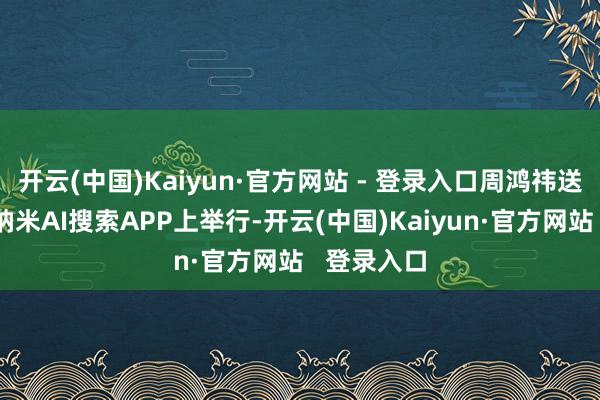 开云(中国)Kaiyun·官方网站 - 登录入口周鸿祎送车行径在纳米AI搜索APP上举行-开云(中国)Kaiyun·官方网站 登录入口
