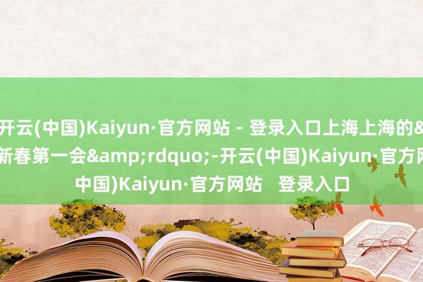 开云(中国)Kaiyun·官方网站 - 登录入口上海上海的&ldquo;新春第一会&rdquo;-开云(中国)Kaiyun·官方网站   登录入口
