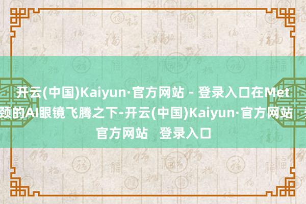 开云(中国)Kaiyun·官方网站 - 登录入口在Meta眼镜引颈的AI眼镜飞腾之下-开云(中国)Kaiyun·官方网站   登录入口