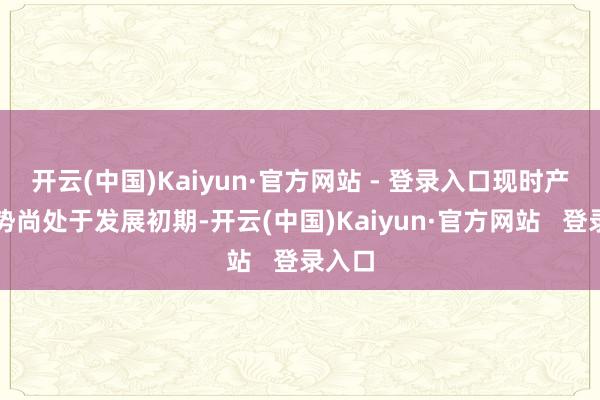 开云(中国)Kaiyun·官方网站 - 登录入口现时产业趋势尚处于发展初期-开云(中国)Kaiyun·官方网站   登录入口