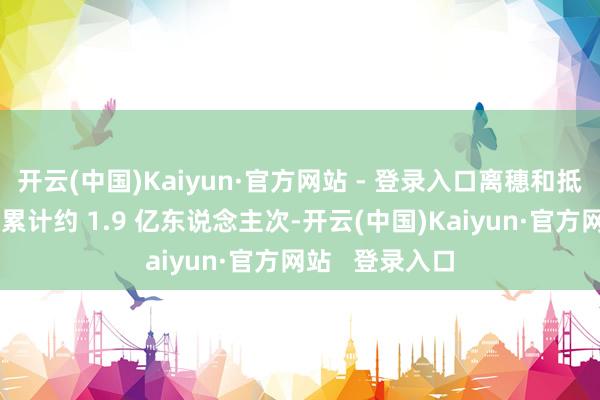 开云(中国)Kaiyun·官方网站 - 登录入口离穗和抵穗东说念主员累计约 1.9 亿东说念主次-开云(中国)Kaiyun·官方网站 登录入口