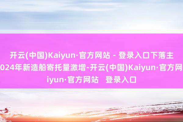 开云(中国)Kaiyun·官方网站 - 登录入口下落主要原因包括2024年新造船寄托量激增-开云(中国)Kaiyun·官方网站   登录入口
