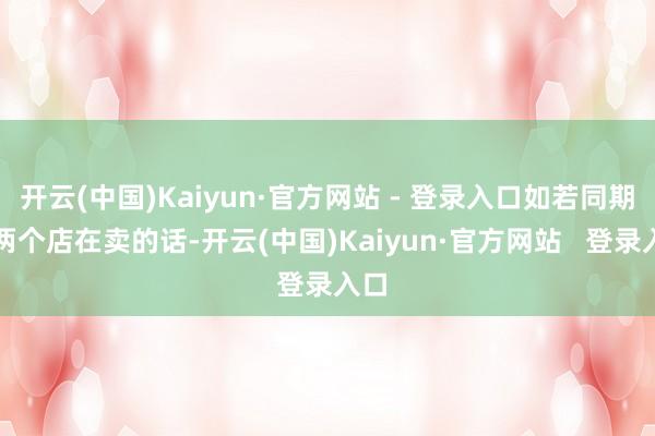 开云(中国)Kaiyun·官方网站 - 登录入口如若同期有两个店在卖的话-开云(中国)Kaiyun·官方网站   登录入口