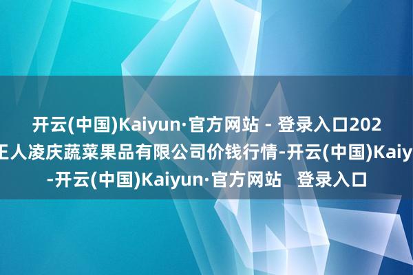 开云(中国)Kaiyun·官方网站 - 登录入口2025年3月7日新疆乌鲁木王人凌庆蔬菜果品有限公司价钱行情-开云(中国)Kaiyun·官方网站   登录入口