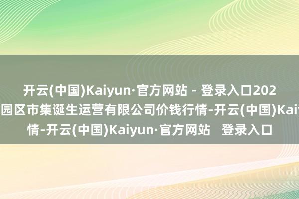 开云(中国)Kaiyun·官方网站 - 登录入口2025年3月7日扶余市三井子园区市集诞生运营有限公司价钱行情-开云(中国)Kaiyun·官方网站 登录入口