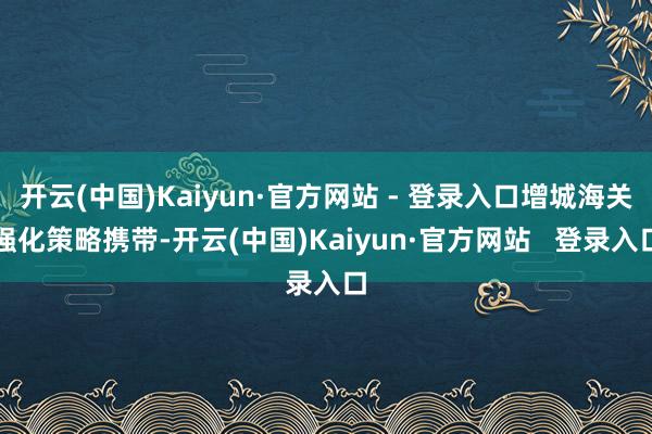 开云(中国)Kaiyun·官方网站 - 登录入口增城海关强化策略携带-开云(中国)Kaiyun·官方网站   登录入口