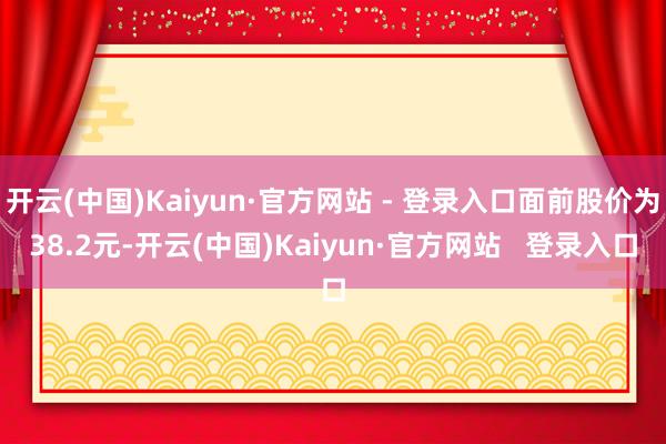 开云(中国)Kaiyun·官方网站 - 登录入口面前股价为38.2元-开云(中国)Kaiyun·官方网站   登录入口