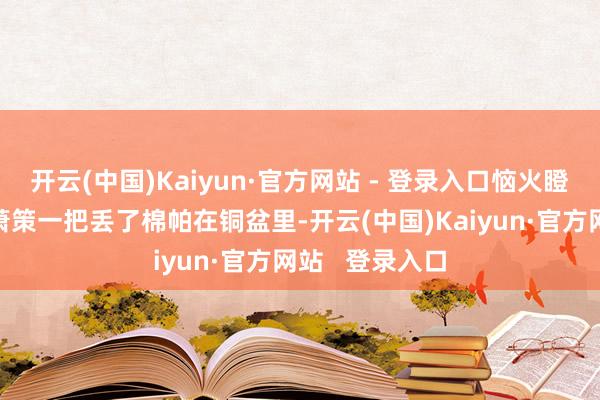 开云(中国)Kaiyun·官方网站 - 登录入口恼火瞪他：“你！”萧策一把丢了棉帕在铜盆里-开云(中国)Kaiyun·官方网站   登录入口