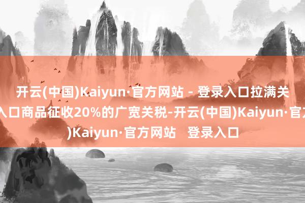开云(中国)Kaiyun·官方网站 - 登录入口拉满关税弓弦（对通盘入口商品征收20%的广宽关税-开云(中国)Kaiyun·官方网站   登录入口