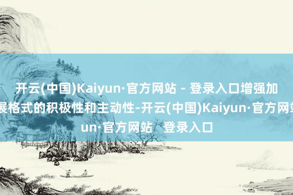 开云(中国)Kaiyun·官方网站 - 登录入口增强加速构建新发展格式的积极性和主动性-开云(中国)Kaiyun·官方网站   登录入口