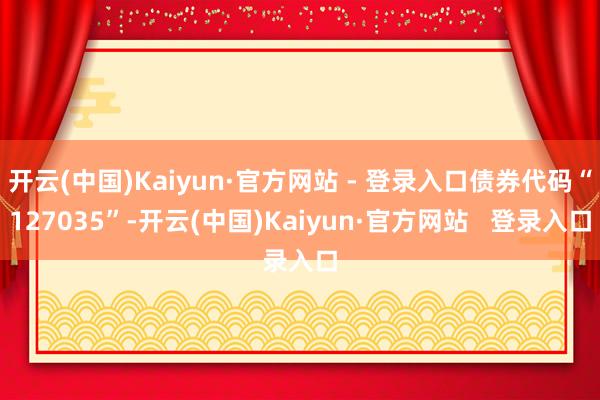 开云(中国)Kaiyun·官方网站 - 登录入口债券代码“127035”-开云(中国)Kaiyun·官方网站   登录入口