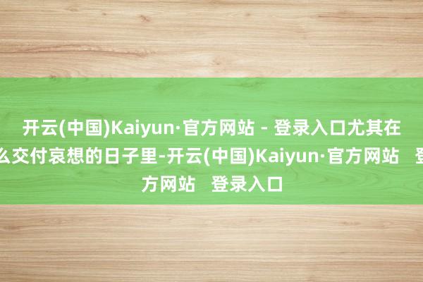开云(中国)Kaiyun·官方网站 - 登录入口尤其在精炼这么交付哀想的日子里-开云(中国)Kaiyun·官方网站 登录入口