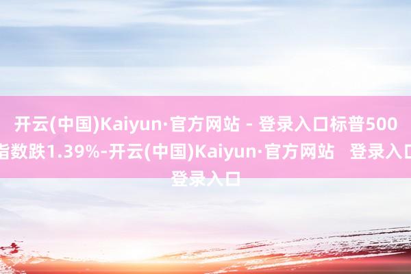 开云(中国)Kaiyun·官方网站 - 登录入口标普500指数跌1.39%-开云(中国)Kaiyun·官方网站 登录入口