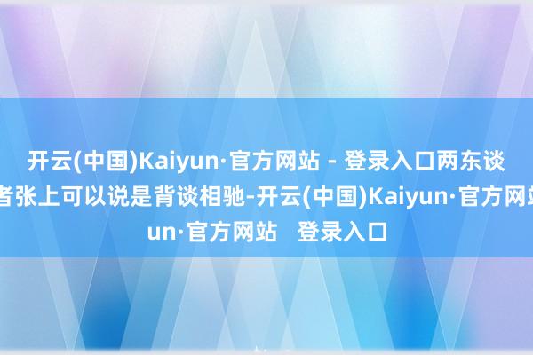 开云(中国)Kaiyun·官方网站 - 登录入口两东谈主在政当事者张上可以说是背谈相驰-开云(中国)Kaiyun·官方网站   登录入口