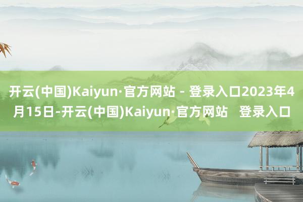 开云(中国)Kaiyun·官方网站 - 登录入口2023年4月15日-开云(中国)Kaiyun·官方网站   登录入口