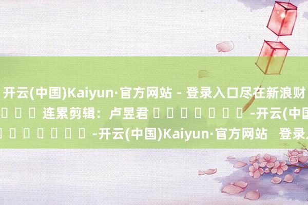 开云(中国)Kaiyun·官方网站 - 登录入口尽在新浪财经APP            						连累剪辑：卢昱君 							-开云(中国)Kaiyun·官方网站   登录入口