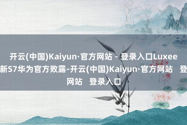 开云(中国)Kaiyun·官方网站 - 登录入口Luxeed 智界新S7华为官方败露-开云(中国)Kaiyun·官方网站   登录入口