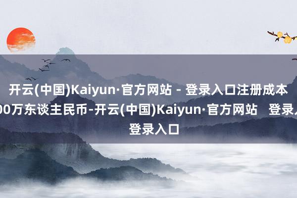 开云(中国)Kaiyun·官方网站 - 登录入口注册成本1000万东谈主民币-开云(中国)Kaiyun·官方网站   登录入口