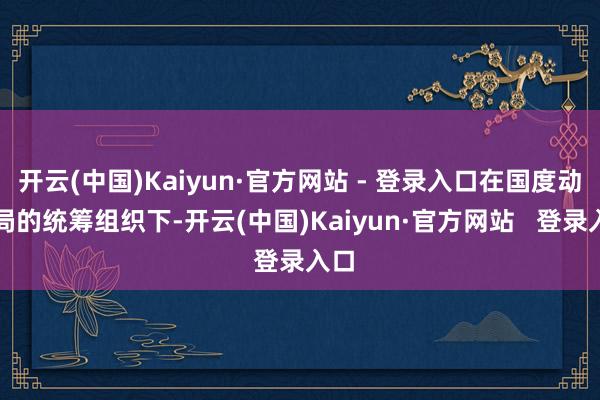 开云(中国)Kaiyun·官方网站 - 登录入口在国度动力局的统筹组织下-开云(中国)Kaiyun·官方网站   登录入口