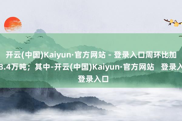 开云(中国)Kaiyun·官方网站 - 登录入口周环比加多8.4万吨；其中-开云(中国)Kaiyun·官方网站   登录入口