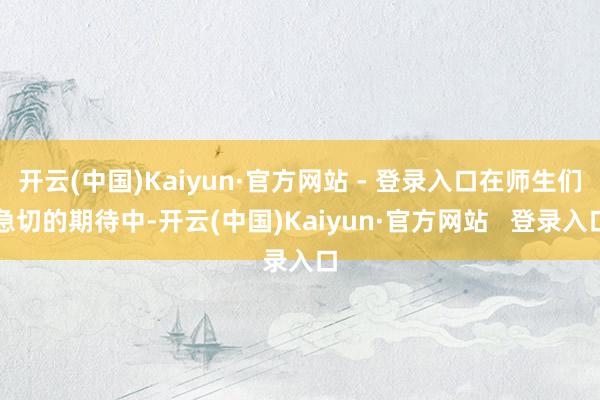 开云(中国)Kaiyun·官方网站 - 登录入口在师生们急切的期待中-开云(中国)Kaiyun·官方网站   登录入口