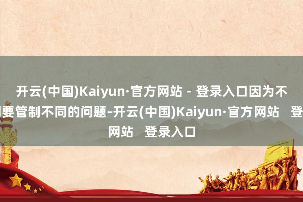 开云(中国)Kaiyun·官方网站 - 登录入口因为不同期期要管制不同的问题-开云(中国)Kaiyun·官方网站   登录入口