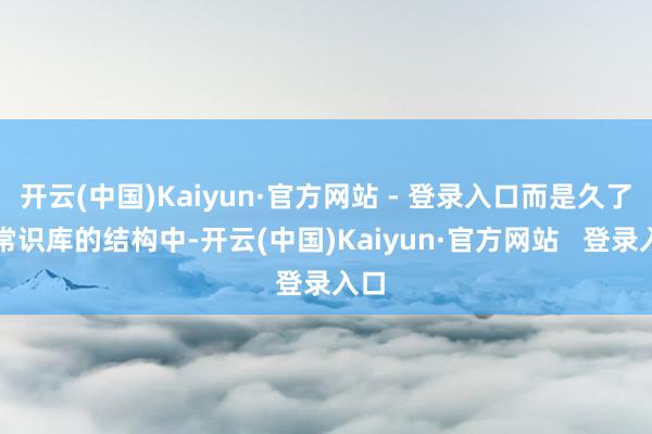 开云(中国)Kaiyun·官方网站 - 登录入口而是久了到常识库的结构中-开云(中国)Kaiyun·官方网站   登录入口