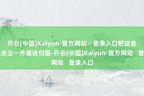 开云(中国)Kaiyun·官方网站 - 登录入口把这些军东说念主一齐遣送归国-开云(中国)Kaiyun·官方网站   登录入口